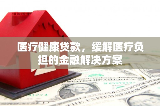 南陵医疗健康贷款，缓解医疗负担的金融解决方案