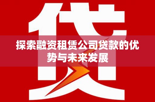 南陵探索融资租赁公司贷款的优势与未来发展