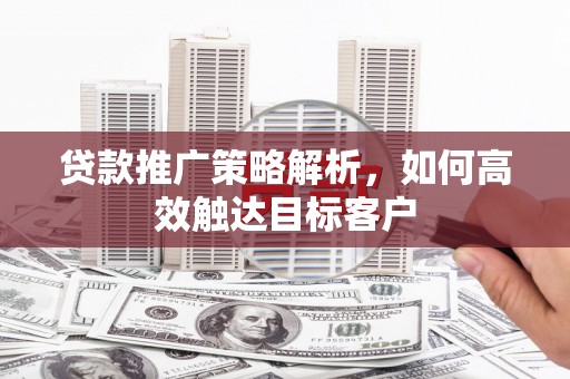 南陵贷款推广策略解析，如何高效触达目标客户