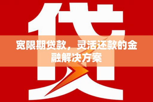 南陵宽限期贷款，灵活还款的金融解决方案