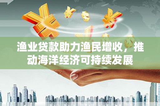 南陵渔业贷款助力渔民增收，推动海洋经济可持续发展