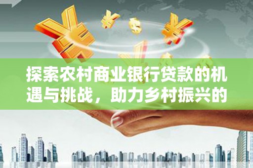 南陵探索农村商业银行贷款的机遇与挑战，助力乡村振兴的金融引擎