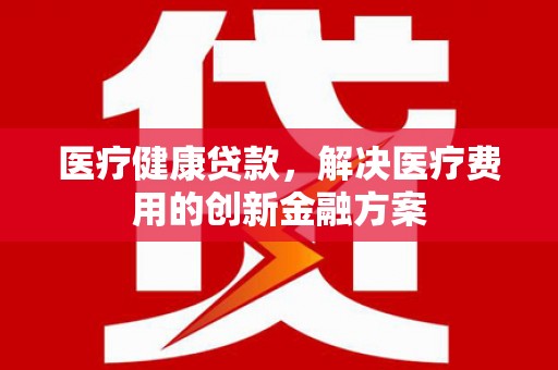 南陵医疗健康贷款，解决医疗费用的创新金融方案