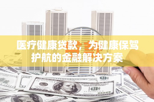 南陵医疗健康贷款，为健康保驾护航的金融解决方案