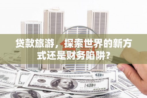 南陵贷款旅游，探索世界的新方式还是财务陷阱？